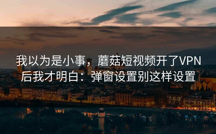 我以为是小事，蘑菇短视频开了VPN后我才明白：弹窗设置别这样设置