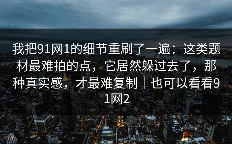 我把91网1的细节重刷了一遍：这类题材最难拍的点，它居然躲过去了，那种真实感，才最难复制｜也可以看看91网2