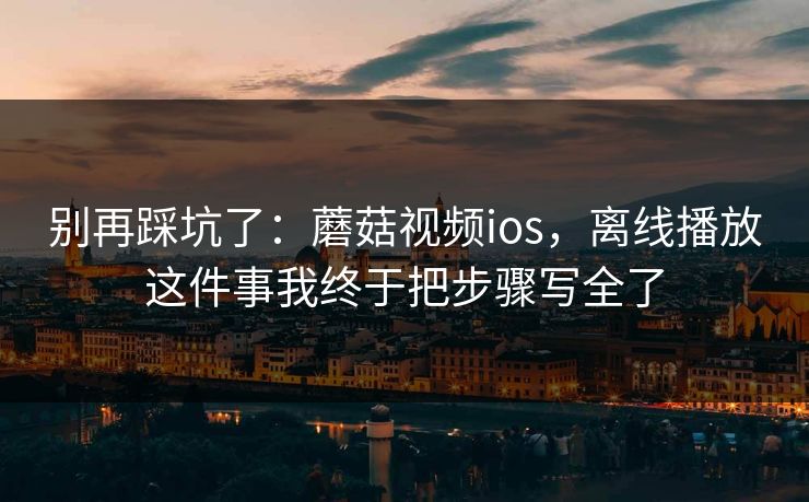 别再踩坑了：蘑菇视频ios，离线播放这件事我终于把步骤写全了