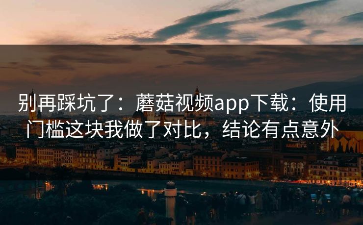 别再踩坑了：蘑菇视频app下载：使用门槛这块我做了对比，结论有点意外