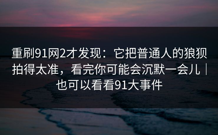 重刷91网2才发现：它把普通人的狼狈拍得太准，看完你可能会沉默一会儿｜也可以看看91大事件