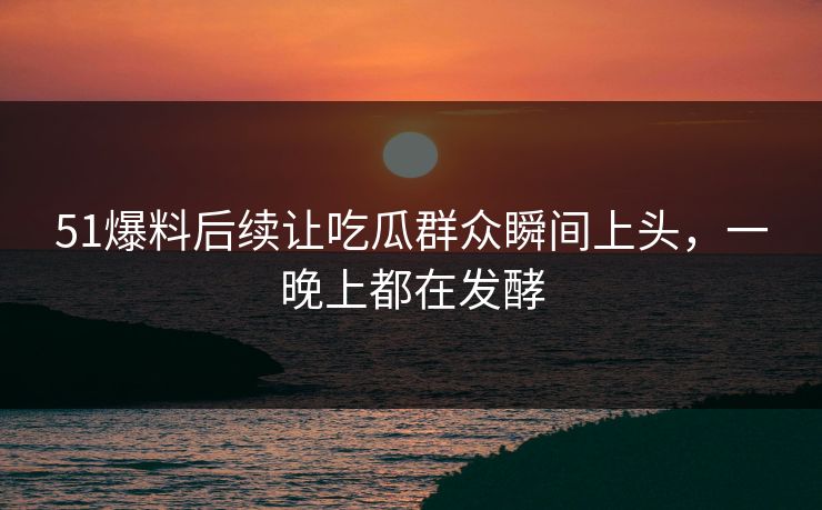 51爆料后续让吃瓜群众瞬间上头，一晚上都在发酵