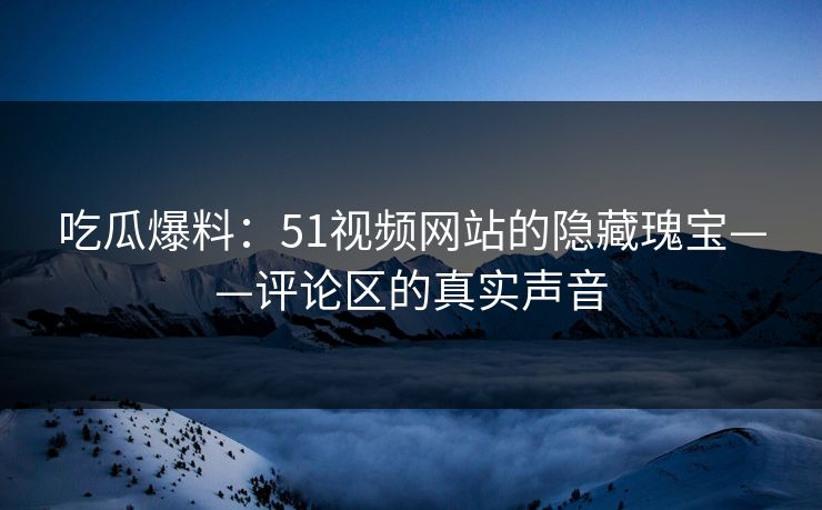 吃瓜爆料：51视频网站的隐藏瑰宝——评论区的真实声音