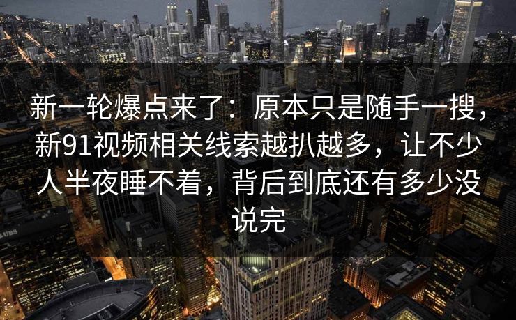 新一轮爆点来了：原本只是随手一搜，新91视频相关线索越扒越多，让不少人半夜睡不着，背后到底还有多少没说完